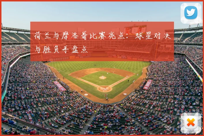 荷兰与摩洛哥比赛亮点：球星对决与胜负手盘点