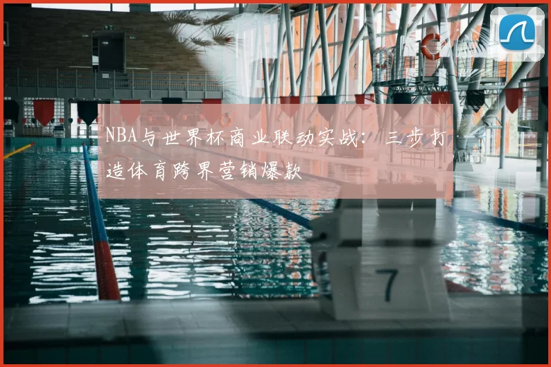 NBA与世界杯商业联动实战：三步打造体育跨界营销爆款