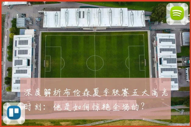 深度解析布伦森夏季联赛五大高光时刻:他是如何惊艳全场的?