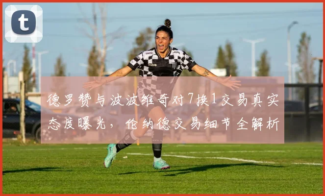 德罗赞与波波维奇对7换1交易真实态度曝光，伦纳德交易细节全解析