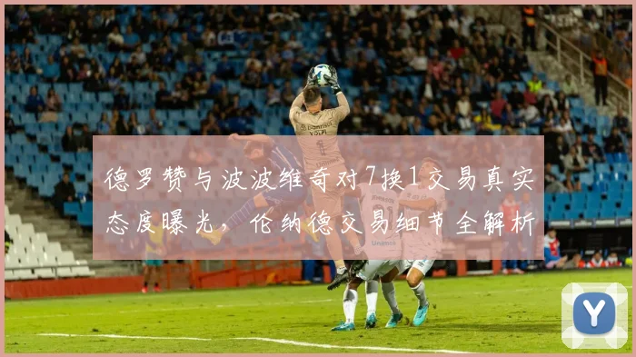 德罗赞与波波维奇对7换1交易真实态度曝光，伦纳德交易细节全解析
