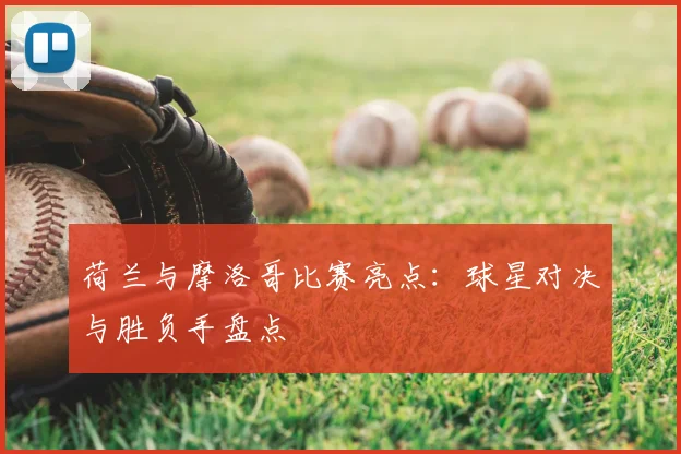 荷兰与摩洛哥比赛亮点:球星对决与胜负手盘点