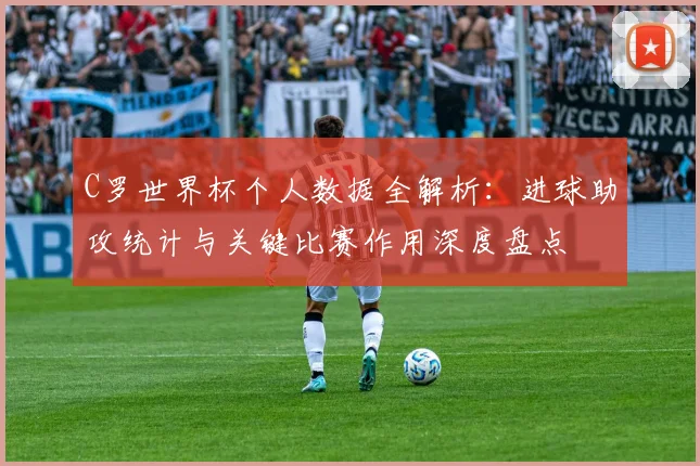 C罗世界杯个人数据全解析:进球助攻统计与关键比赛作用深度盘点