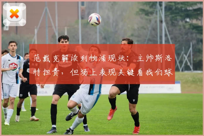 范戴克解读利物浦现状：主帅斯洛特担责，但场上表现关键看我们球员如何执行