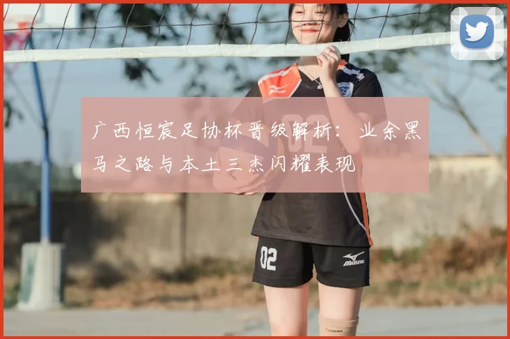 广西恒宸足协杯晋级解析：业余黑马之路与本土三杰闪耀表现